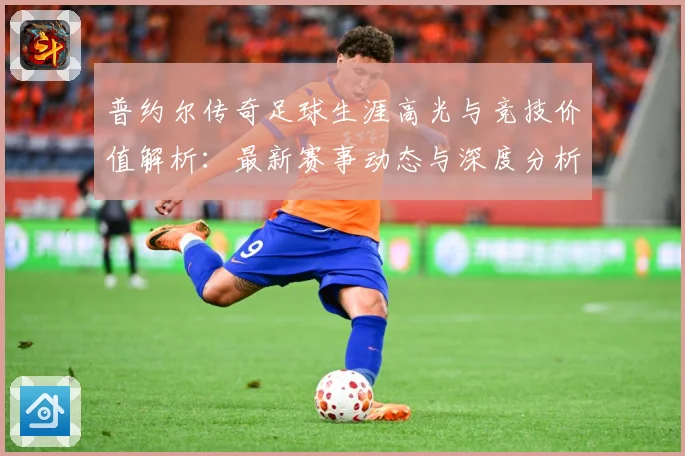 普约尔传奇足球生涯高光与竞技价值解析：最新赛事动态与深度分析