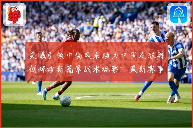 吴曦引领中场风采助力中国足球再创辉煌新篇章战术观察：最新赛事动态与深度分析
