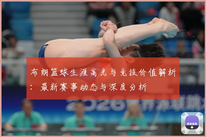 布朗篮球生涯高光与竞技价值解析：最新赛事动态与深度分析