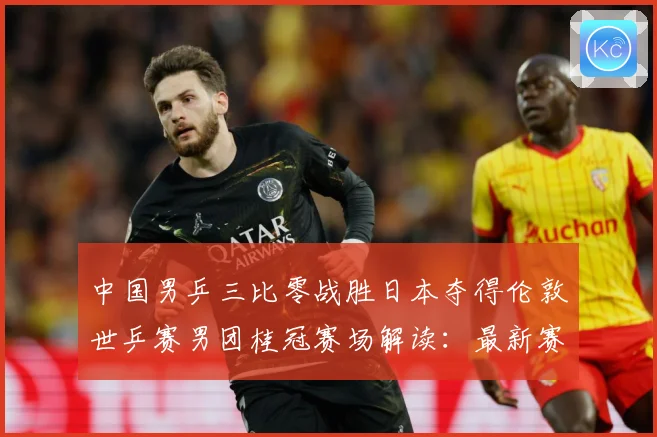 中国男乒三比零战胜日本夺得伦敦世乒赛男团桂冠赛场解读：最新赛事动态与深度分析