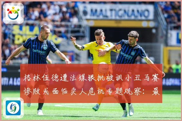 格林伍德遭法媒狠批被讽小丑马赛惨败或面临卖人危机专题观察：最新赛事动态与深度分析