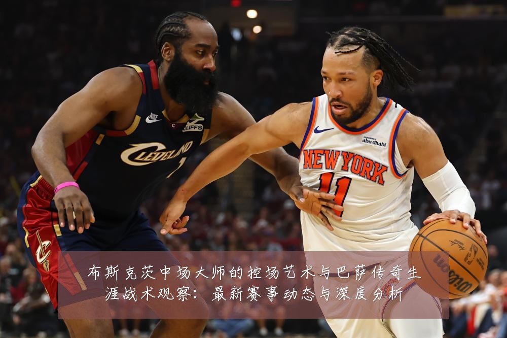 布斯克茨中场大师的控场艺术与巴萨传奇生涯战术观察:最新赛事动态与深度分析