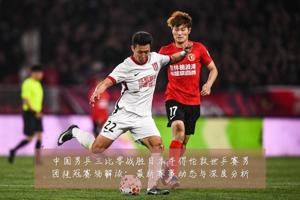 中国男乒三比零战胜日本夺得伦敦世乒赛男团桂冠赛场解读:最新赛事动态与深度分析
