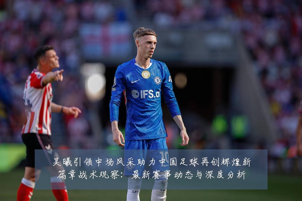 吴曦引领中场风采助力中国足球再创辉煌新篇章战术观察：最新赛事动态与深度分析